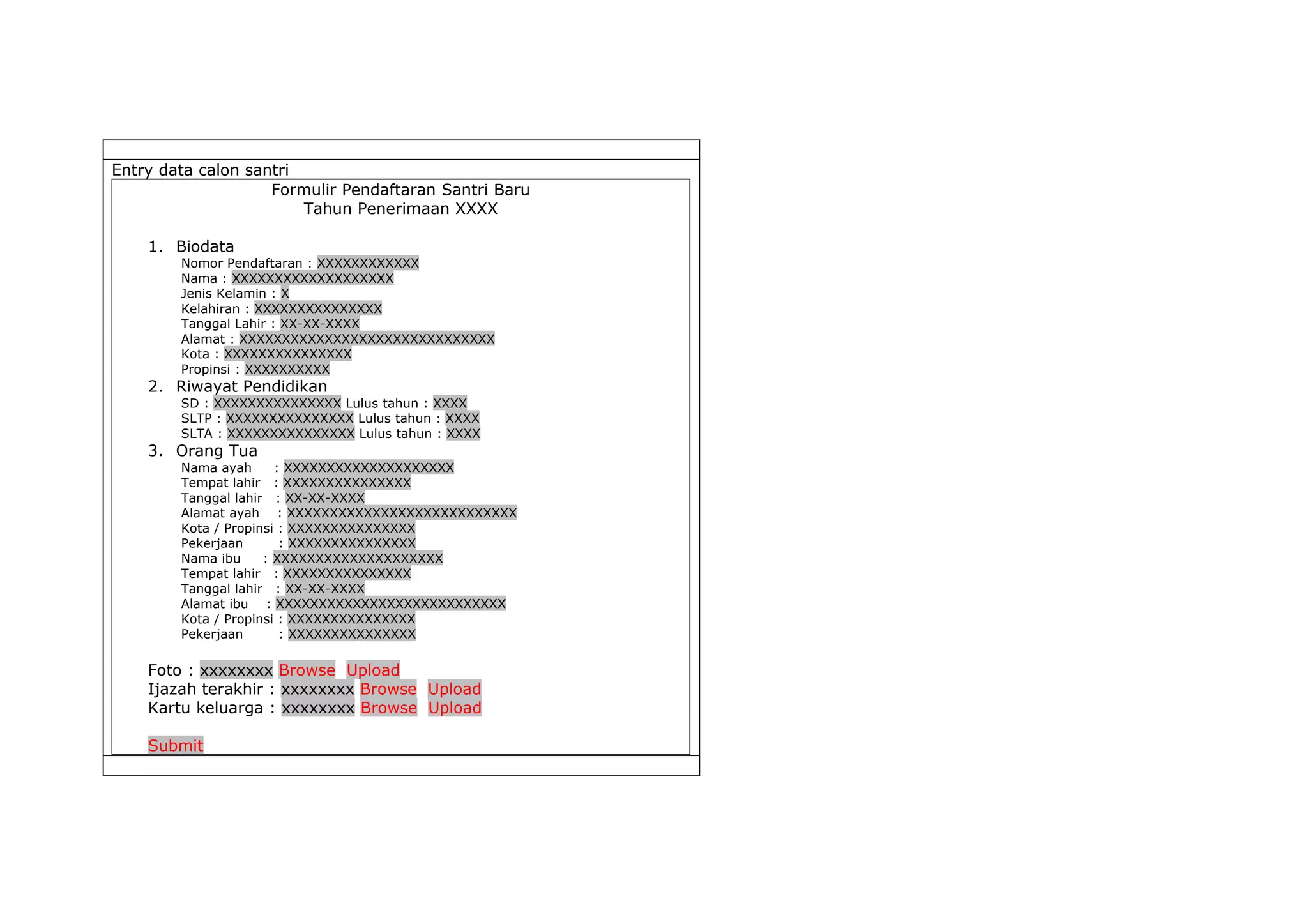 Entry data calon santri
                    Formulir Pendaftaran Santri Baru
                        Tahun Penerimaan XXXX

    1. Biodata
        Nomor Pendaftaran : XXXXXXXXXXXX
        Nama : XXXXXXXXXXXXXXXXXXX
        Jenis Kelamin : X
        Kelahiran : XXXXXXXXXXXXXXX
        Tanggal Lahir : XX-XX-XXXX
        Alamat : XXXXXXXXXXXXXXXXXXXXXXXXXXXXXX
        Kota : XXXXXXXXXXXXXXX
        Propinsi : XXXXXXXXXX
    2. Riwayat Pendidikan
        SD : XXXXXXXXXXXXXXX Lulus tahun : XXXX
        SLTP : XXXXXXXXXXXXXXX Lulus tahun : XXXX
        SLTA : XXXXXXXXXXXXXXX Lulus tahun : XXXX
    3. Orang Tua
        Nama ayah      : XXXXXXXXXXXXXXXXXXXX
        Tempat lahir : XXXXXXXXXXXXXXX
        Tanggal lahir : XX-XX-XXXX
        Alamat ayah : XXXXXXXXXXXXXXXXXXXXXXXXXXX
        Kota / Propinsi : XXXXXXXXXXXXXXX
        Pekerjaan       : XXXXXXXXXXXXXXX
        Nama ibu     : XXXXXXXXXXXXXXXXXXXX
        Tempat lahir : XXXXXXXXXXXXXXX
        Tanggal lahir : XX-XX-XXXX
        Alamat ibu : XXXXXXXXXXXXXXXXXXXXXXXXXXX
        Kota / Propinsi : XXXXXXXXXXXXXXX
        Pekerjaan       : XXXXXXXXXXXXXXX

    Foto : xxxxxxxx Browse Upload
    Ijazah terakhir : xxxxxxxx Browse Upload
    Kartu keluarga : xxxxxxxx Browse Upload

    Submit
 