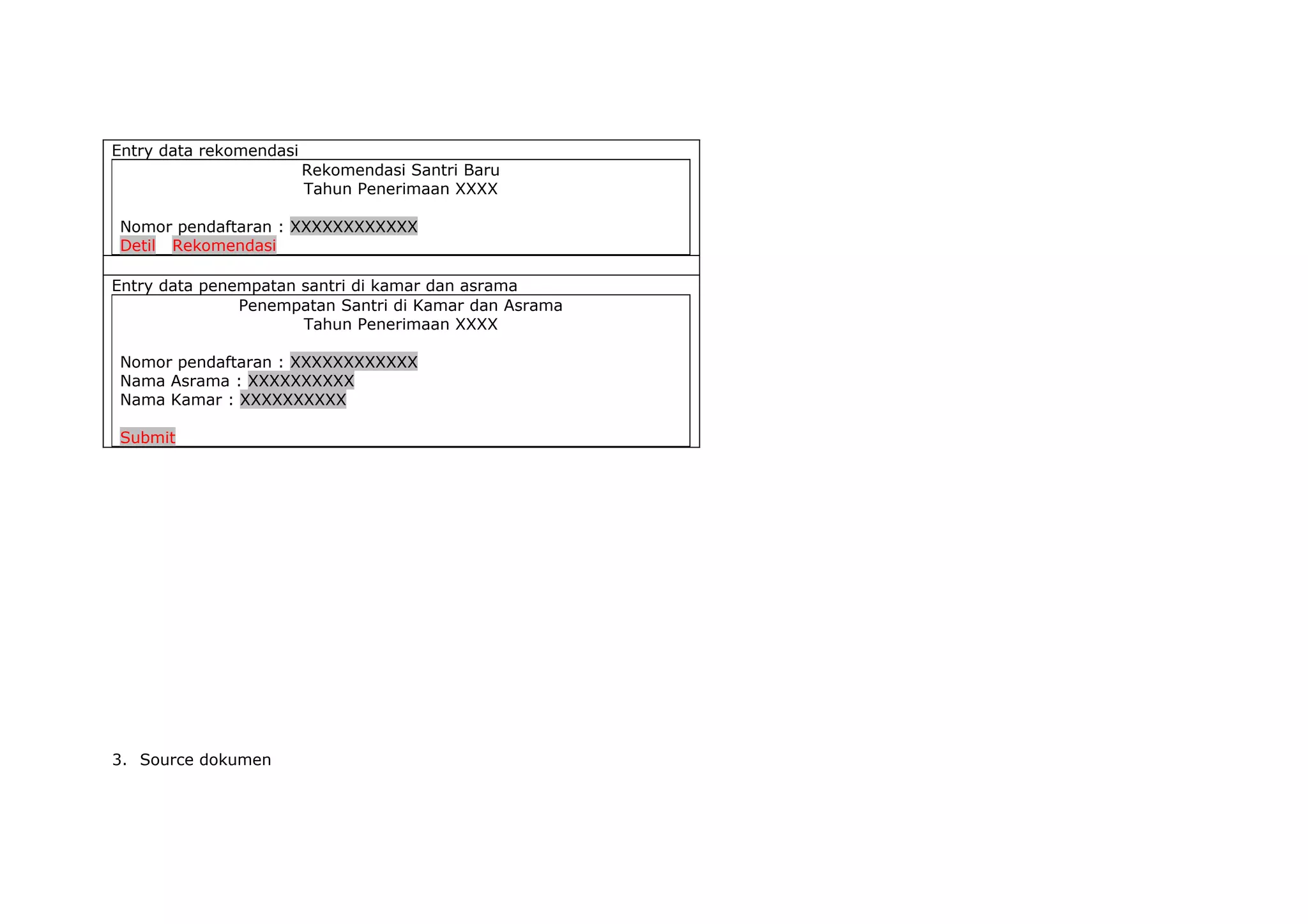 Entry data rekomendasi
                         Rekomendasi Santri Baru
                         Tahun Penerimaan XXXX

Nomor pendaftaran : XXXXXXXXXXXX
Detil Rekomendasi

Entry data penempatan santri di kamar dan asrama
               Penempatan Santri di Kamar dan Asrama
                      Tahun Penerimaan XXXX

Nomor pendaftaran : XXXXXXXXXXXX
Nama Asrama : XXXXXXXXXX
Nama Kamar : XXXXXXXXXX

Submit




3. Source dokumen
 