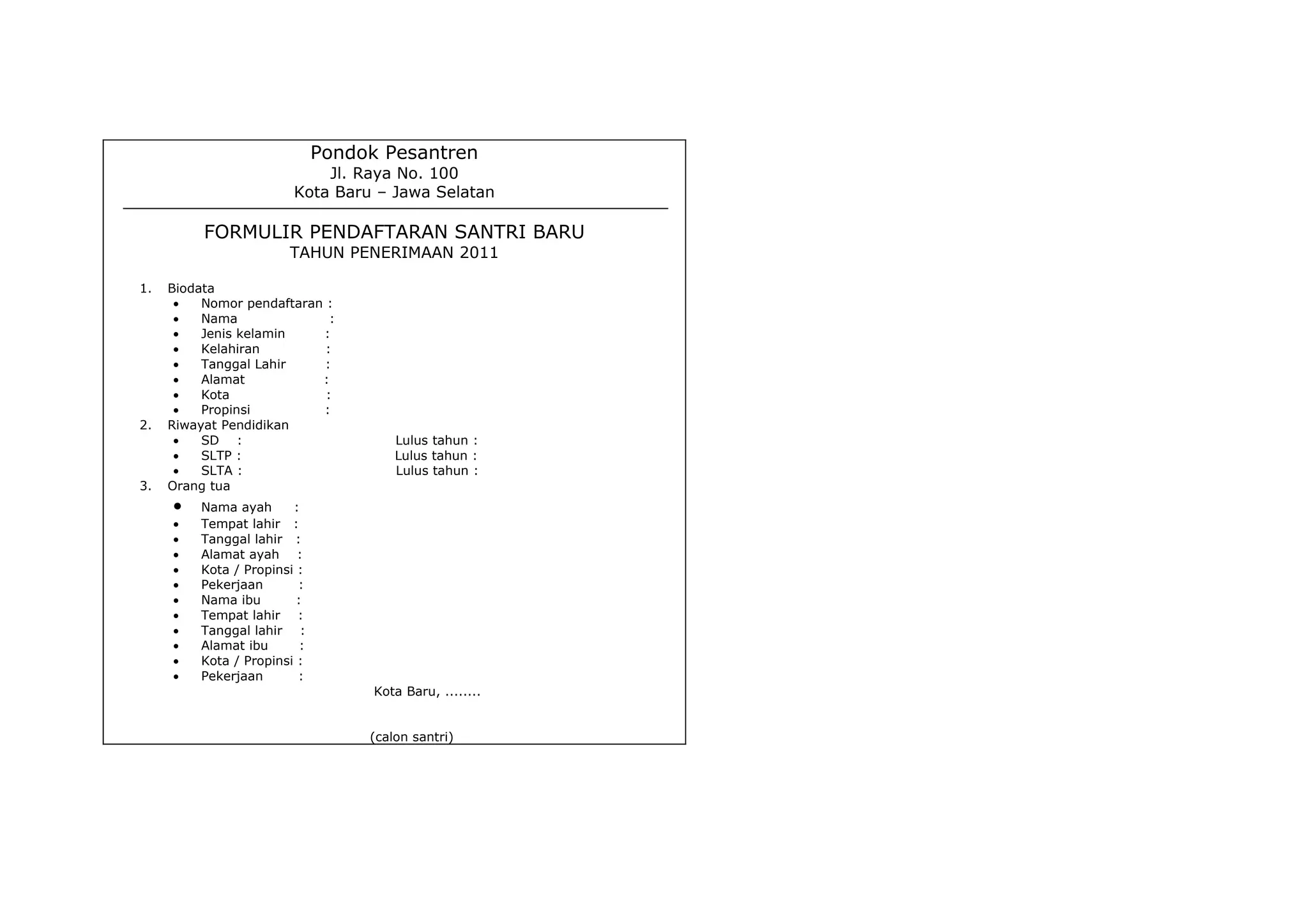 Pondok Pesantren
                              Jl. Raya No. 100
                          Kota Baru – Jawa Selatan

          FORMULIR PENDAFTARAN SANTRI BARU
                         TAHUN PENERIMAAN 2011

1.   Biodata
      •   Nomor pendaftaran :
      •   Nama               :
      •   Jenis kelamin    :
      •   Kelahiran         :
      •   Tanggal Lahir     :
      •   Alamat           :
      •   Kota              :
      •   Propinsi         :
2.   Riwayat Pendidikan
      •   SD :                          Lulus tahun :
      •   SLTP :                        Lulus tahun :
      •   SLTA :                        Lulus tahun :
3.   Orang tua
     •    Nama ayah      :
     •    Tempat lahir :
     •    Tanggal lahir :
     •    Alamat ayah :
     •    Kota / Propinsi :
     •    Pekerjaan       :
     •    Nama ibu        :
     •    Tempat lahir :
     •    Tanggal lahir :
     •    Alamat ibu       :
     •    Kota / Propinsi :
     •    Pekerjaan       :
                                     Kota Baru, ........


                                    (calon santri)
 