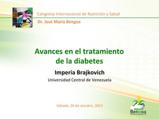 Congreso	
  Internacional	
  de	
  Nutrición	
  y	
  Salud	
  
Dr.	
  José	
  María	
  Bengoa	
  

Avances	
  en	
  el	
  tratamiento	
  
de	
  la	
  diabetes	
  	
  
	
  
Imperia	
  Brajkovich	
  	
  
Universidad	
  Central	
  de	
  Venezuela	
  

Sábado,	
  26	
  de	
  octubre,	
  2013	
  

 