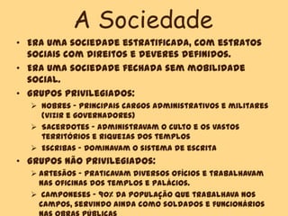 A Sociedade
• Era uma sociedade estratificada, com estratos
sociais com direitos e deveres definidos.
• Era uma sociedade fechada sem mobilidade
social.
• Grupos privilegiados:
 Nobres – Principais cargos administrativos e militares
(vizir e governadores)
 Sacerdotes – Administravam o culto e os vastos
territórios e riquezas dos templos
 Escribas – Dominavam o sistema de escrita
• Grupos não privilegiados:
 Artesãos – Praticavam diversos ofícios e trabalhavam
nas oficinas dos templos e palácios.
 Camponeses – 90% da população que trabalhava nos
campos, servindo ainda como soldados e funcionários
 