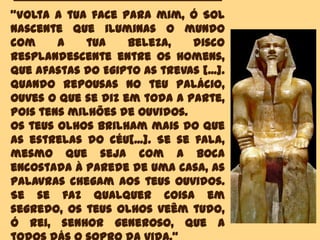 "Volta a tua face para mim, ó Sol
nascente que iluminas o mundo
com a tua beleza, disco
resplandescente entre os homens,
que afastas do Egipto as trevas [...].
Quando repousas no teu palácio,
ouves o que se diz em toda a parte,
pois tens milhões de ouvidos.
Os teus olhos brilham mais do que
as estrelas do céu[...]. Se se fala,
mesmo que seja com a boca
encostada à parede de uma casa, as
palavras chegam aos teus ouvidos.
Se se faz qualquer coisa em
segredo, os teus olhos veêm tudo,
ó rei, senhor generoso, que a
 