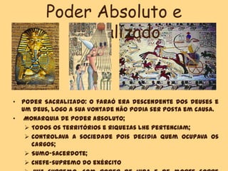 Poder Absoluto e
Sacralizado
• Poder Sacralizado: o faraó era descendente dos deuses e
um deus, logo a sua vontade não podia ser posta em causa.
• Monarquia de poder absoluto;
 Todos os territórios e riquezas lhe pertenciam;
 Controlava a sociedade pois decidia quem ocupava os
cargos;
 Sumo-sacerdote;
 Chefe-supremo do exército
 