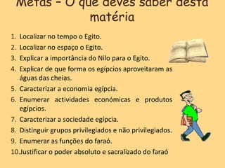 Metas – O que deves saber desta
matéria
1. Localizar no tempo o Egito.
2. Localizar no espaço o Egito.
3. Explicar a importância do Nilo para o Egito.
4. Explicar de que forma os egípcios aproveitaram as
águas das cheias.
5. Caracterizar a economia egípcia.
6. Enumerar actividades económicas e produtos
egípcios.
7. Caracterizar a sociedade egípcia.
8. Distinguir grupos privilegiados e não privilegiados.
9. Enumerar as funções do faraó.
10.Justificar o poder absoluto e sacralizado do faraó
 