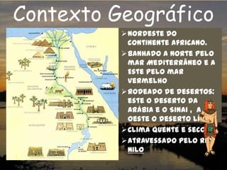 Contexto Geográfico
Nordeste do
continente africano.
Banhado a norte pelo
mar Mediterrâneo e a
Este pelo mar
Vermelho
Rodeado de desertos:
este o deserto da
Arábia e o Sinai , a
oeste o deserto Líbio.
Clima quente e seco
Atravessado pelo rio
NILO
 