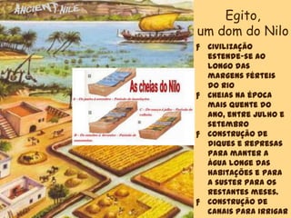 ƒ Civilização
estende-se ao
longo das
margens férteis
do rio
ƒ Cheias na época
mais quente do
ano, entre julho e
setembro
ƒ Construção de
diques e represas
para manter a
água longe das
habitações e para
a suster para os
restantes meses.
ƒ Construção de
canais para irrigar
Egito,
um dom do Nilo
 