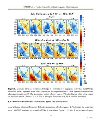 CAPÍTULO 6: Frentes Frias sobre o Brazil: Aspectos Observacionais
13
V. Kousky
Figura 8. Evolução diária dos compostos, do tempo t-1 ao tempo t+3, de pressão ao nível do mar (PNM) e
anomalias (painel superior), vetor vento e anomalias de temperatura em 925-hPa (painel intermediário) e
altura geopotencial em 500-hPa e anomalias (painel inferior) para as 37 frentes frias em julho, sobre o oeste
da Amazônia (WBR) durante 1979 a 2005. A passagem frontal em 10ºS, 65ºW ocorreu no tempo t.
5. Variabilidade Interanual da freqüência de frentes frias sobre o Brasil
A variabilidade interanual do número de frentes que passam sobre três regiões da América do Sul no período
entre 1980-2002, analisada por Andrade (2004), é mostrada na Figura 9. Na área 3, que compreende parte
 