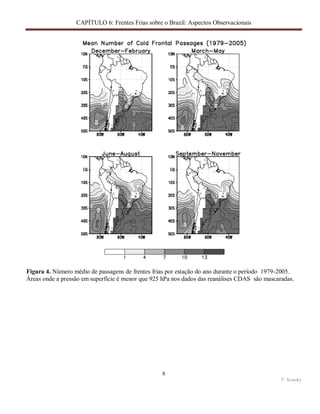 CAPÍTULO 6: Frentes Frias sobre o Brazil: Aspectos Observacionais
8
V. Kousky
Figura 4. Número médio de passagens de frentes frias por estação do ano durante o período 1979-2005.
Áreas onde a pressão em superfície é menor que 925 hPa nos dados das reanálises CDAS são mascaradas.
 