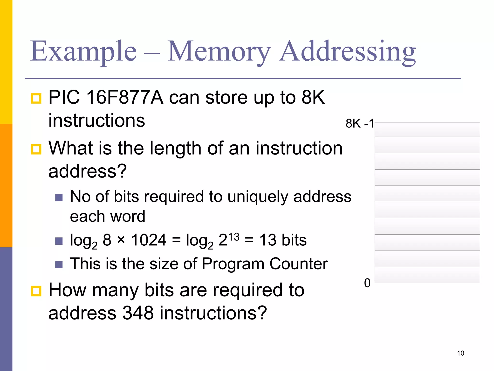 Example – Memory Addressing
 PIC 16F877A can store up to 8K
instructions
 What is the length of an instruction
address?
 No of bits required to uniquely address
each word
 log2 8 × 1024 = log2 213 = 13 bits
 This is the size of Program Counter
 How many bits are required to
address 348 instructions?
10
0
8K -1
 