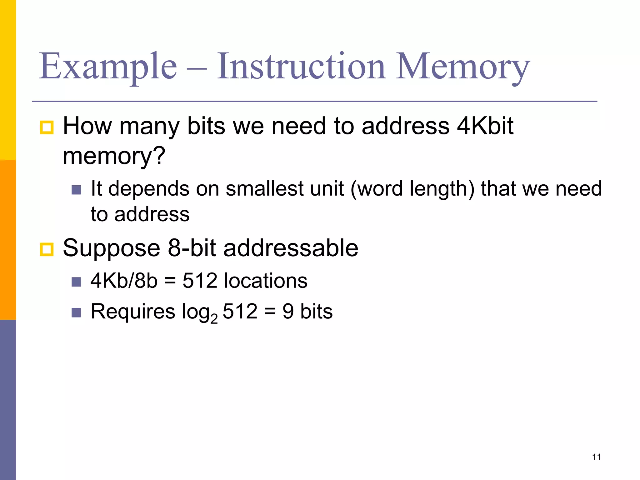 Example – Instruction Memory
 How many bits we need to address 4Kbit
memory?
 It depends on smallest unit (word length) that we need
to address
 Suppose 8-bit addressable
 4Kb/8b = 512 locations
 Requires log2 512 = 9 bits
11
 