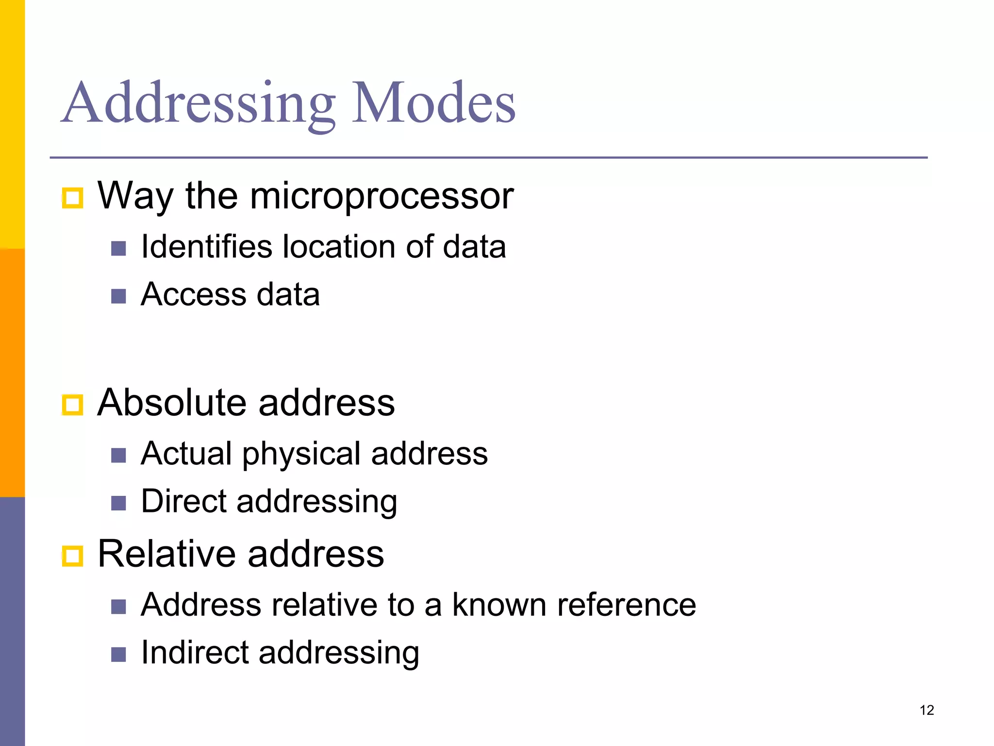 Addressing Modes
 Way the microprocessor
 Identifies location of data
 Access data
 Absolute address
 Actual physical address
 Direct addressing
 Relative address
 Address relative to a known reference
 Indirect addressing
12
 