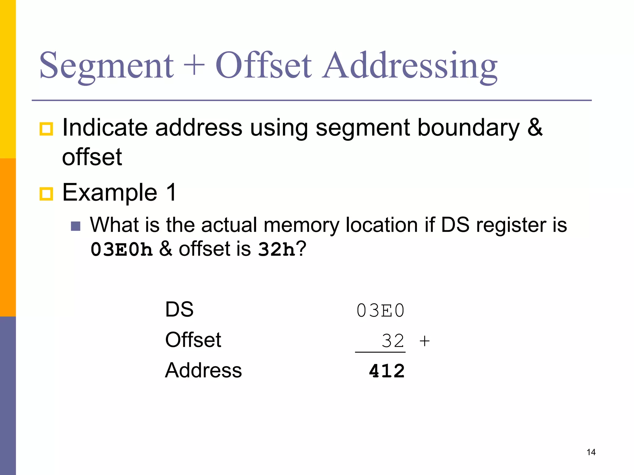 14
Segment + Offset Addressing
 Indicate address using segment boundary &
offset
 Example 1
 What is the actual memory location if DS register is
03E0h & offset is 32h?
DS 03E0
Offset 32 +
Address 412
 