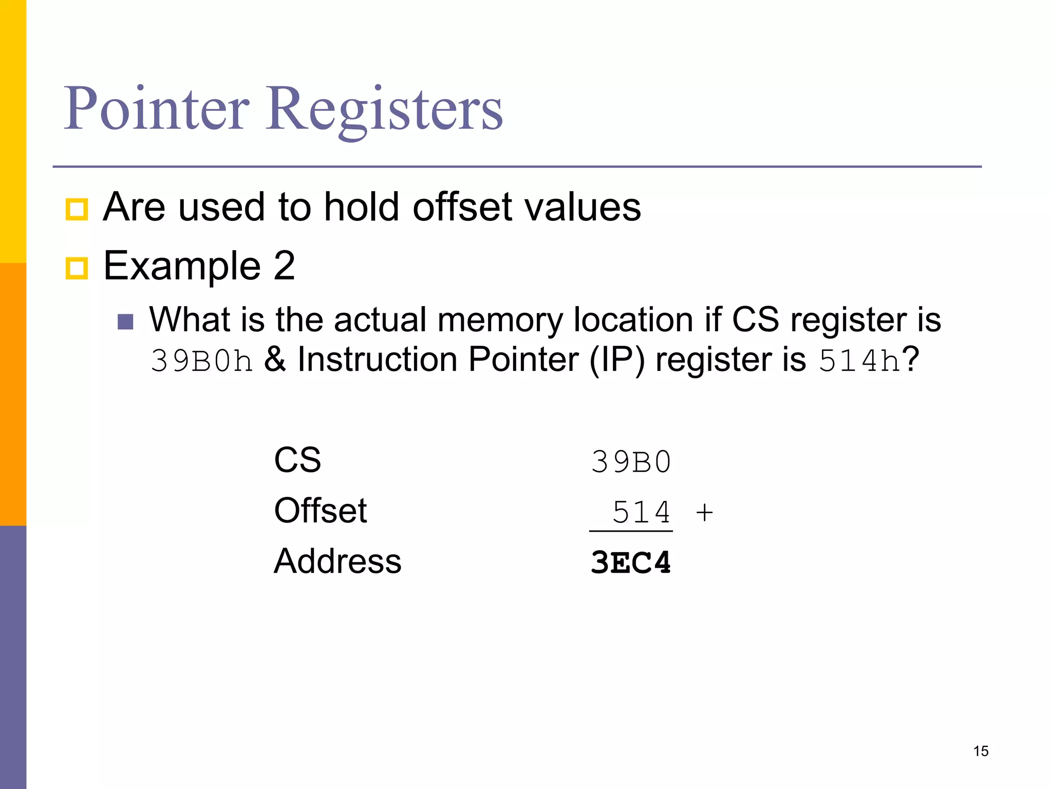 15
Pointer Registers
 Are used to hold offset values
 Example 2
 What is the actual memory location if CS register is
39B0h & Instruction Pointer (IP) register is 514h?
CS 39B0
Offset 514 +
Address 3EC4
 