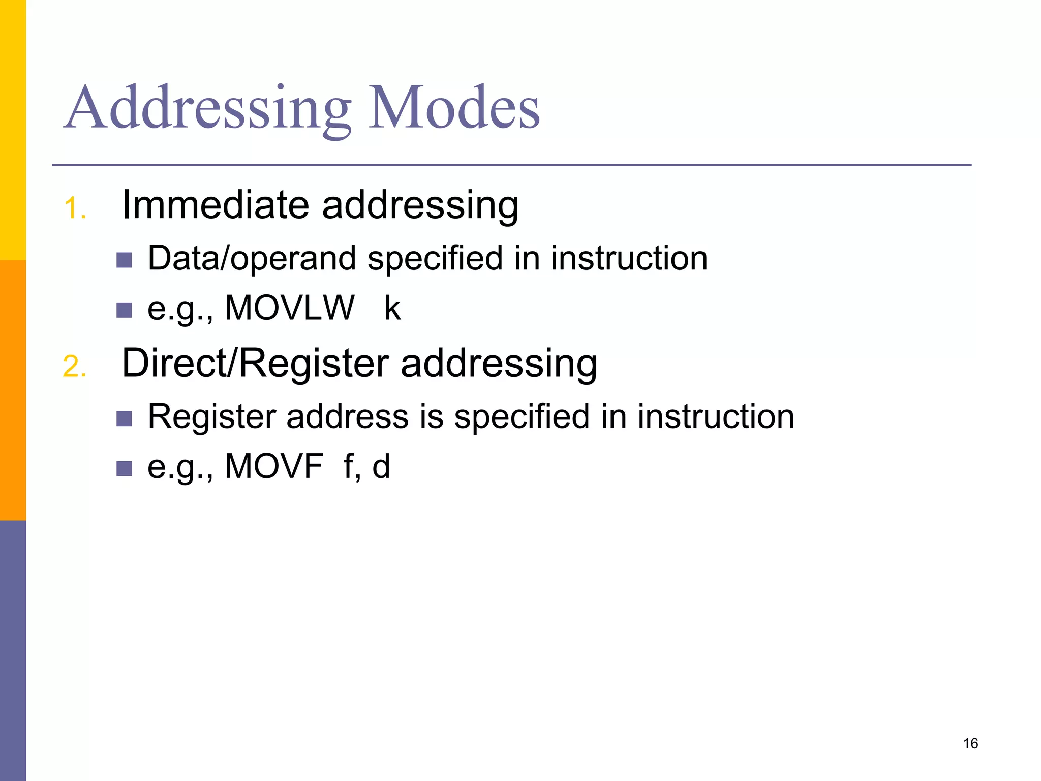 Addressing Modes
1. Immediate addressing
 Data/operand specified in instruction
 e.g., MOVLW k
2. Direct/Register addressing
 Register address is specified in instruction
 e.g., MOVF f, d
16
 