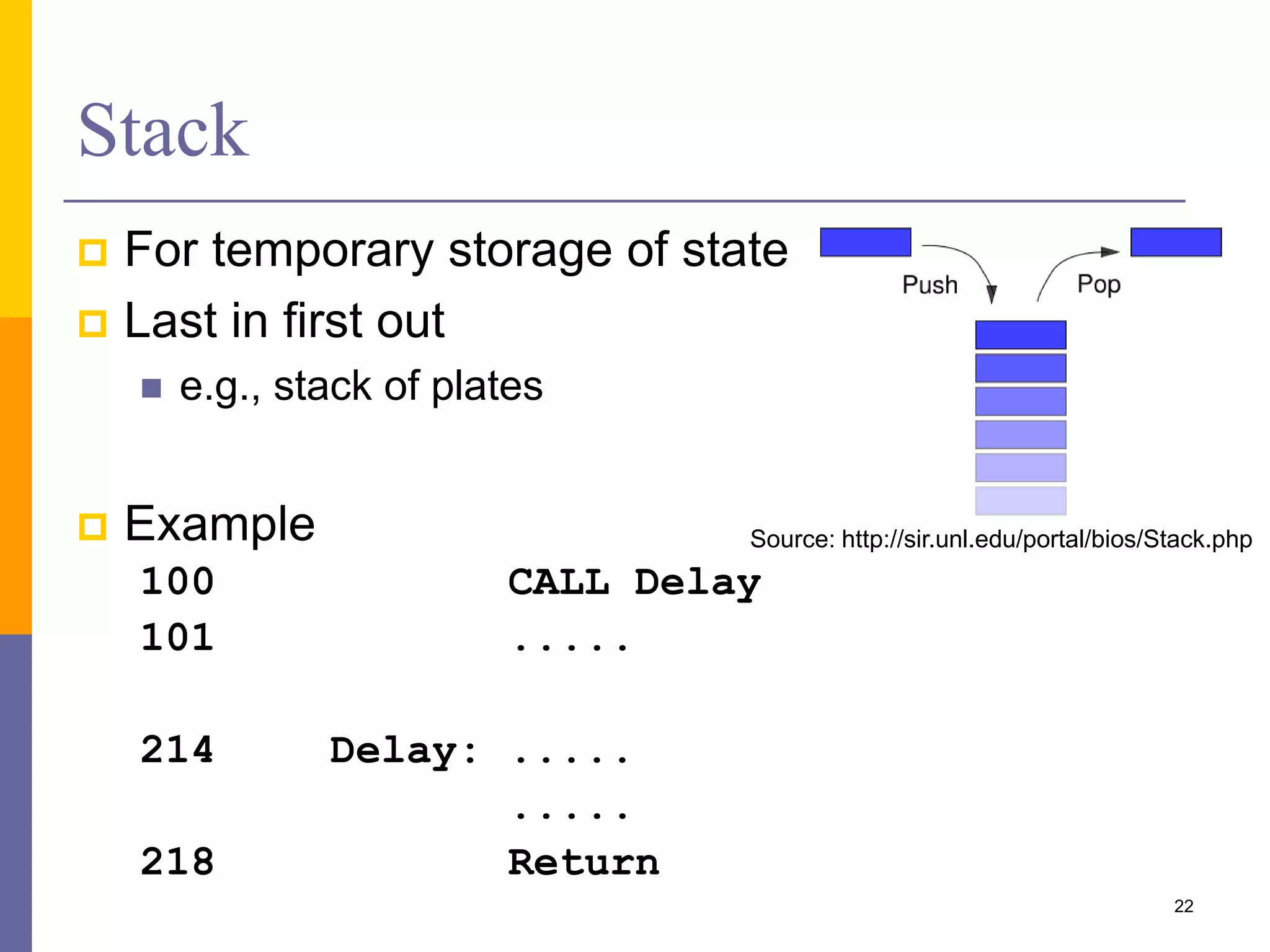Stack
 For temporary storage of state
 Last in first out
 e.g., stack of plates
 Example
100 CALL Delay
101 .....
214 Delay: .....
.....
218 Return
22
Source: http://sir.unl.edu/portal/bios/Stack.php
 