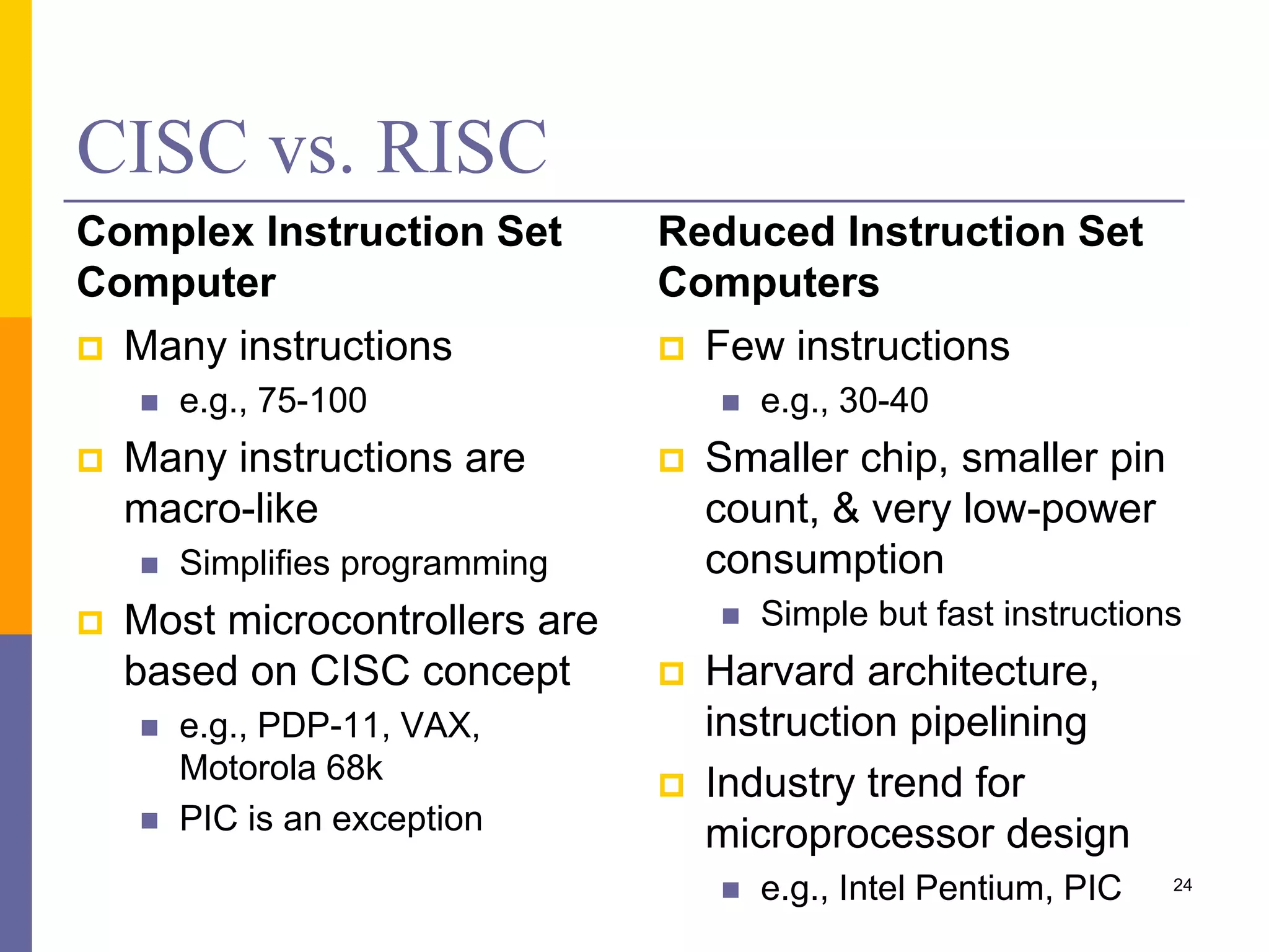 CISC vs. RISC
Complex Instruction Set
Computer
 Many instructions
 e.g., 75-100
 Many instructions are
macro-like
 Simplifies programming
 Most microcontrollers are
based on CISC concept
 e.g., PDP-11, VAX,
Motorola 68k
 PIC is an exception
Reduced Instruction Set
Computers
 Few instructions
 e.g., 30-40
 Smaller chip, smaller pin
count, & very low-power
consumption
 Simple but fast instructions
 Harvard architecture,
instruction pipelining
 Industry trend for
microprocessor design
 e.g., Intel Pentium, PIC 24
 