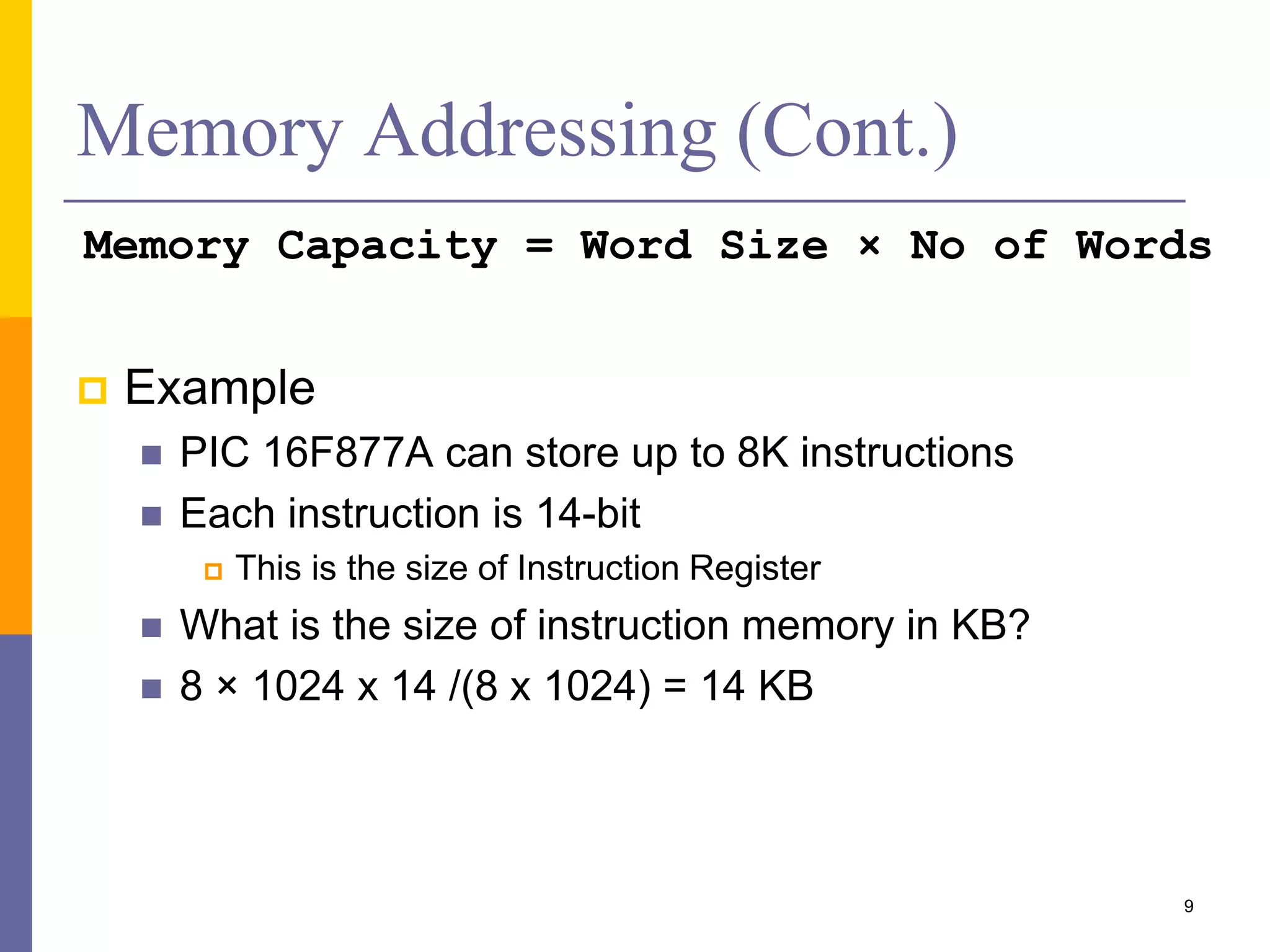 Memory Addressing (Cont.)
Memory Capacity = Word Size × No of Words
 Example
 PIC 16F877A can store up to 8K instructions
 Each instruction is 14-bit
 This is the size of Instruction Register
 What is the size of instruction memory in KB?
 8 × 1024 x 14 /(8 x 1024) = 14 KB
9
 
