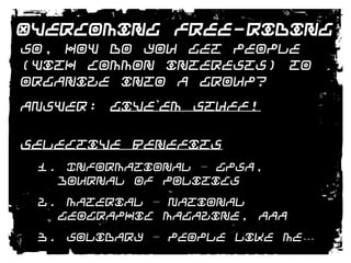 Overcoming Free-RidingSo, how do you get people (with common interests) to organize into a group?ANSWER: Give’em Stuff!Selective Benefits1. Informational – GPSA, Journal of Politics2. Material – National Geographic Magazine, AAA3. Solidary – People like me…4. Purposive - GreenPeace