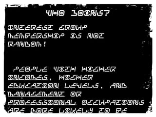 Who Joins?Interest group membership is not random! People with higher incomes, higher education levels, and management or professional occupations are more likely to be group members than those in lower socioeconomic levels. 