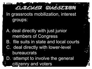 Clicker QuestionIn grassroots mobilization, interest groups:A. deal directly with just junior members of Congress B.  file suits in state and local courts C.  deal directly with lower-level bureaucrats D.  attempt to involve the general citizenry and voters 