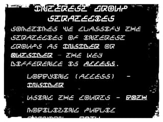 Interest Group StrategiesSometimes we classify the strategies of interest groups as INSIDER or OUTSIDER – the key difference is ACCESS.Lobbying (Access)  - INSIDERUsing The Courts - BOTHMobilizing Public Opinion - BOTHUsing Electoral Politics - BOTH