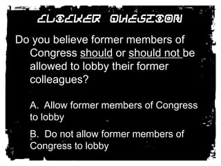 Clicker QuestionDo you believe former members of Congress should or should not be allowed to lobby their former colleagues? 	A.  Allow former members of Congress to lobby	B.  Do not allow former members of Congress to lobby 