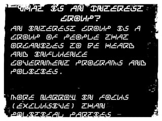 What is an Interest Group?An interest group is a group of people that organizes to be heard and influence government programs and policies. More narrow in focus (exclusive) than political parties – involve themselves in policies not personnel.