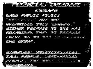Potential Interest GroupsMany public policy “interests” are not organized into “groups.” either because no one has organized them or because there is no way to organize the group.Examples: Undergraduates, Tall People, Left-Handed People, The Homeless, Sex-Offenders…The Elderly were a “potential interest” until AARP was founded in 1958.
