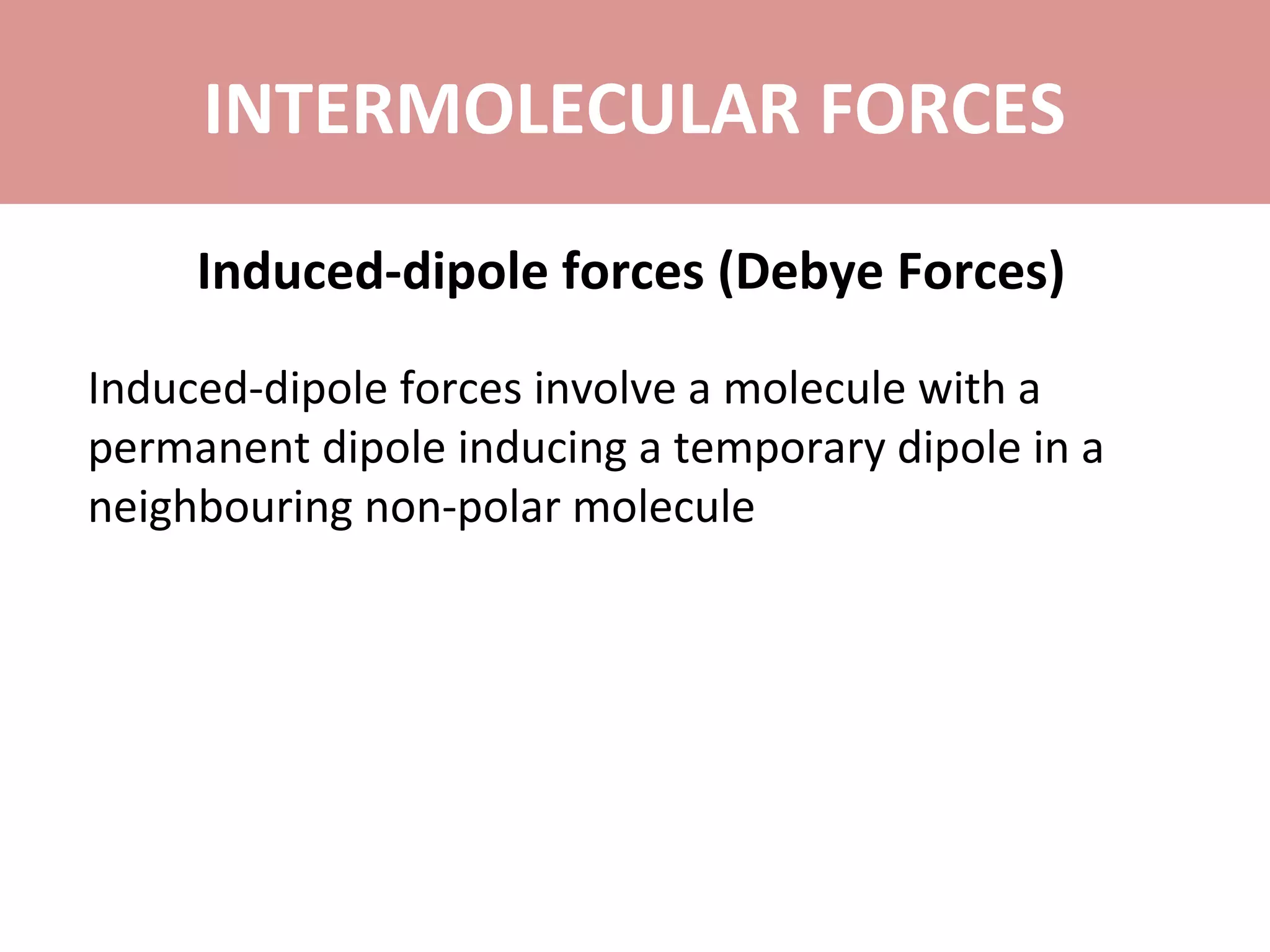 INTERMOLECULAR FORCES
Induced-dipole forces (Debye Forces)
Induced-dipole forces involve a molecule with a
permanent dipole inducing a temporary dipole in a
neighbouring non-polar molecule
 