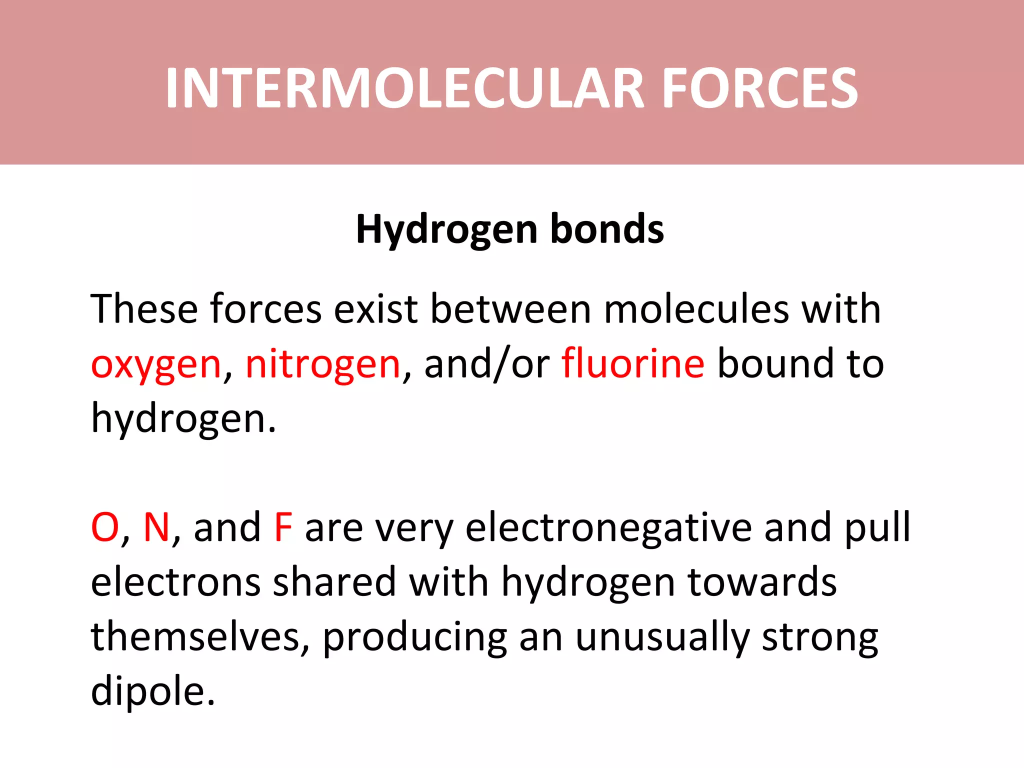 INTERMOLECULAR FORCES
Hydrogen bonds
These forces exist between molecules with
oxygen, nitrogen, and/or fluorine bound to
hydrogen.
O, N, and F are very electronegative and pull
electrons shared with hydrogen towards
themselves, producing an unusually strong
dipole.
 