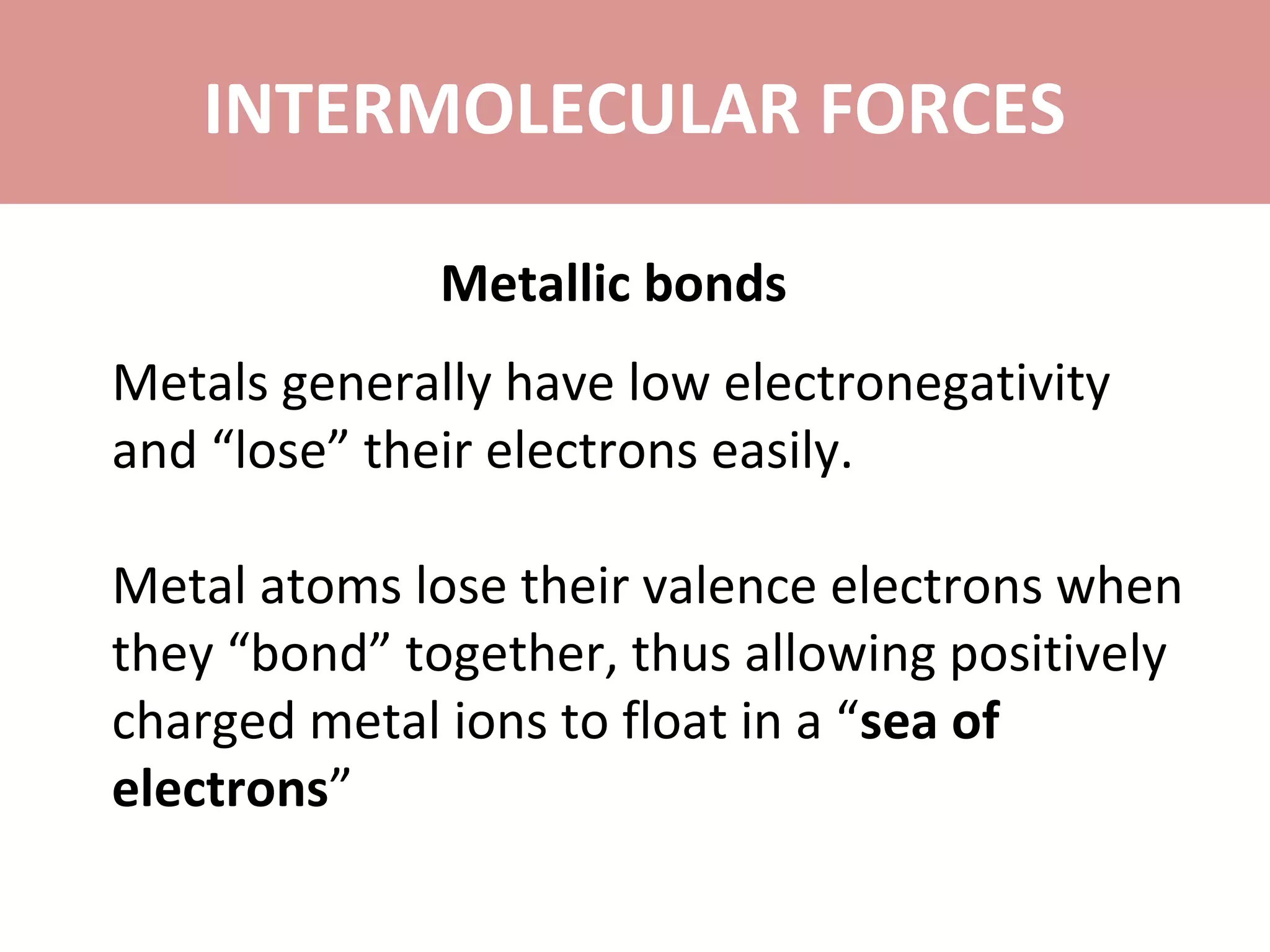 INTERMOLECULAR FORCES
Metallic bonds
Metals generally have low electronegativity
and “lose” their electrons easily.
Metal atoms lose their valence electrons when
they “bond” together, thus allowing positively
charged metal ions to float in a “sea of
electrons”
 