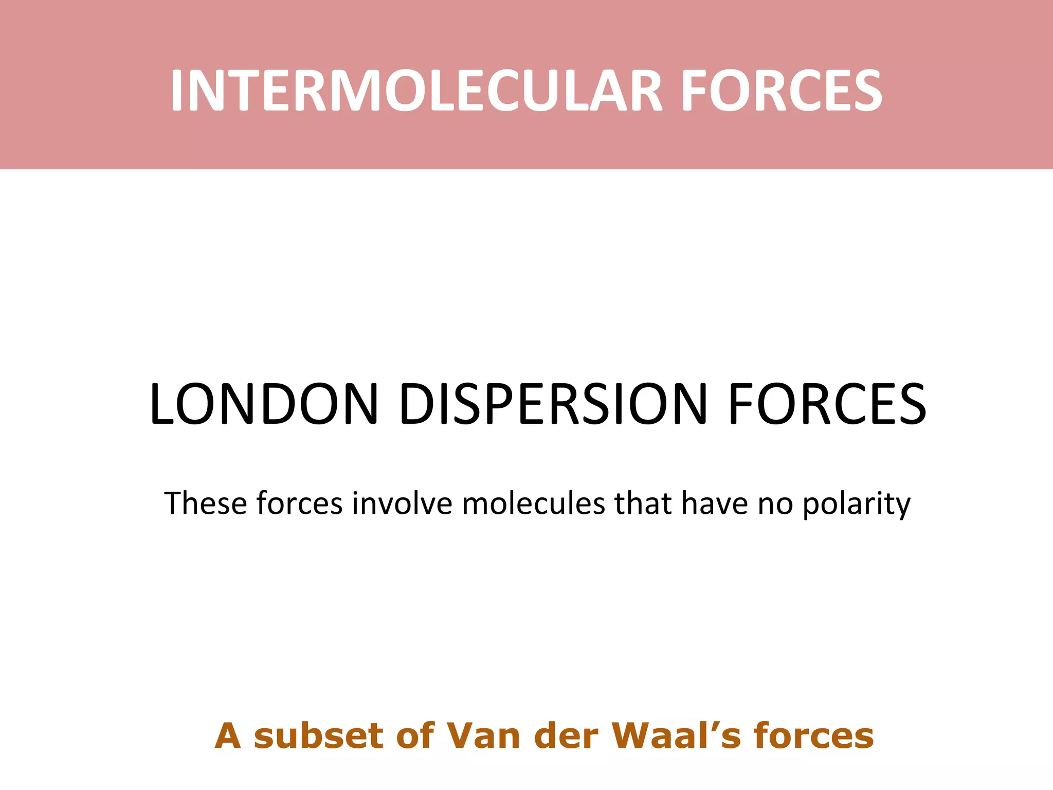 LONDON DISPERSION FORCES
These forces involve molecules that have no polarity
INTERMOLECULAR FORCES
A subset of Van der Waal’s forces
 