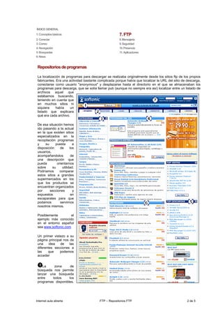 ÍNDICE GENERAL
1: Conceptos básicos                                  7. FTP
2: Conectar                                           8. Mensajería
3: Correo                                             9. Seguridad
4: Navegación                                         10. Presencia
5: Búsquedas                                          11. Aplicaciones
6: News


 Repositorios de programas

 La localización de programas para descargar se realizaba originalmente desde los sitios ftp de los propios
 fabricantes. Era una actividad bastante complicada porque había que localizar la URL del sitio de descarga,
 conectarse como usuario "anonymous" y desplazarse hasta el directorio en el que se almacenaban los
 programas para descarga, que se solía llamar pub (aunque no siempre era así) localizar entre un listado de
 archivos aquel que
 estábamos buscando,
 teniendo en cuenta que
 en muchos sitios ni
 siquiera     había    un
 listado que explicara
 qué era cada archivo.

 De esa situación hemos
 ido pasando a la actual
 en la que existen sitios
 especializados en la
 recopilación programas
 y    su     puesta       a
 disposición    de      los
 usuarios,
 acompañandolos          de
 una descripción que
 pueda        orientarnos
 sobre     su     utilidad.
 Podríamos      comparar
 estos sitios a grandes
 supermercados en los
 que los productos se
 encuentran organizados
 por     secciones        y
 expuestos               en
 escaparates para que
 podamos        servirnos
 nosotros mismos.

 Posiblemente         el
 ejemplo más conocido
 en el entorno español
 sea www.softonic.com

 Un primer vistazo a su
 página principal nos da
 una     idea   de    las
 diferentes secciones a
 las    que    podemos
 acceder


    La     zona      de
 búsqueda nos permite
 lanzar una búsqueda
 entre    todos     los
 programas disponibles.




Internet aula abierta                    FTP – Repositorios FTP                                    2 de 5
 