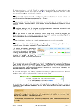 Si conocemos el nombre o parte de él puede ser una buena forma de localizar un programa sin tener que
 "dar vueltas por los pasillos". Si pulsamos el signo  se desplegará un formulario avanzado que nos
 permite establecer algunas condiciones de búsqueda.


    Dependiendo de la plataforma con la que trabajemos, podremos seleccionar una de estas pestañas para
 que se nos muestren los programas correspondientes a la misma


     Las categorías serían las diferentes secciones del supermercado, con los productos expuestos en
 diferentes pasillos y estanterías. Es una forma bastante cómoda de localizar las aplicaciones que nos
 interesan.


    Cada día se selecciona entre las novedades un programa que por sus prestaciones, originalidad u otras
 características merece la pena ser reseñado especialmente.


    Algo más efectivo, en cuanto a la información que nos aporta, es la sección de programas más
 descargados, puesto que en este caso la información corresponde a la estadística acumulada, reflejando las
 aplicaciones que más parecen interesar a los usuarios de la web.


    Las novedades son, sencillamente, el listado de programas o versiones recién incorporadas


    El registro como usuario de Softonic es gratuito y ofrece algunos servicios complementarios de cuyo
 contenido puedes informarte al pulsar sobre el enlace para registrarse.

 Una vez que accedemos a una categoría
 nos encontramos con un listado en el que
 nos informan de multitud de detalles sobre
 cada uno de los programas, tales como el
 idioma, los sistemas operativos en los que
 funciona, el tamaño, la fecha de
 actualización, el tipo de licencia, las valoraciones, etc.




 Si la información nos parece suficiente podemos iniciar la descarga, pero si queremos ampliarla podemos
 pulsar sobre el nombre del programa lo cual nos llevará a una pantalla con información más detallada.
 También puede venirnos muy bien esta posibilidad cuando falla la descarga, porque la información detallada
 incluye un enlace a la web de los creadores, gracias al que podemos intentar rastrear el programa para
 encontrar un enlace de descarga que funcione.

 El proceso de descarga se inicia de forma automática preguntándonos qué deseamos hacer con el archivo,
 aunque si esto no ocurriera podemos pulsar el enlace que se nos ofrece.




 Lo cierto es que, salvo que la falta de arranque se haya producido por alguna configuracion especial del
 navegador, el enlace alternativo suele servir de poco ya que apunta al mismo sitio que el que se lanza
 automáticamente.




   Utilizando la navegación por categorías o la búsqueda directa localiza el programa Xibits
   Albums para Windows o The gallery para Linux.

   Descárgalo a tu ordenador o elige algún otro programa que pueda interesarte para realizar la
   descarga.



Internet, aula abierta                       FTP – Repositorios FTP                               3 de 5
 