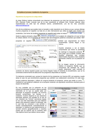 Completa el proceso instalando el programa.

 Repositorios de programas de código abierto

 Al visitar Softonic habrás comprobado que disponen de programas con todo tipo de licencias, incluida la
 GPL (General Public License) que es la que caracteriza al software libre. Existen además sitios
 especializados en este tipo de software siendo, probablemente, uno de los más conocidos
 www.sourceforge.net

 Uno de los problemas que puedes tener al acceder a este repositorio es el idioma ya que, aunque alberga
 muchos programas en español, se trata de un sitio internacional que utiliza el inglés para mostrar sus
 contenidos. Una forma de localizar programas en español será pulsar el enlace
 desde la página principal y elegir                          en la página de categorías a la que te lleva
 en enlace anterior. En el momento de redactar esta documentación podemos comprobar que existen 1847

 proyectos en español                                               , cantidad que seguramente se habrá
                                                                       incrementado cuando llegue a tus
                                                                       manos.

                                                                       Cuando empieces a ver el listado
                                                                       comprobarás que tienes la posibilidad
                                                                       de restringir la búsqueda pulsando
                                                                       para exigir que el listado muestre sólo
                                                                       aquellos programas que cumplan
                                                                       determinados requisitos o bien ampliarla
                                                                       eliminando criterios con la pulsación en



                                                                  En la imagen vemos la información
                                                                  relativa al programa filezilla que ya
                                                                  conocemos del apartado ftp. Como
                                                                  puede observarse, está marcada la
 condición de idioma español puesto que hemos llegado hasta él mediante el procedimiento, que se ha
 comentado anteriormente de seleccionar los programas disponibles en español.

 Ya habíamos comentado que, aunque la mayoría de los programas con licencia GPL son gratuitos, puede
 darse el caso de que encontremos programas que soliciten una colaboración económica. En este caso,
 aunque podemos descargar y utilizar sin ninguna limitación el programa, vemos que existe un icono
 mediante el cual podemos colaborar con el proyecto haciendo una aportación económica voluntaria para el
 equipo de desarrollo.

 Es muy probable que la pulsación en los
 enlaces de descarga nos lleve a alguna pantalla
 intermedia en la que se pueda optar por
 descargar el programa completo, los archivos
 binarios comprimidos, los fuentes o el
 instalador. Cuando elegimos lo que deseamos
 descargar aparece una pantalla en la que se
 nos muestran los "mirrors" (servidores espejo
 en los que está disponible) para que elijamos
 desde cuál queremos realizar la descarga, tras
 lo cual ésta se conectará a ese servidor e
 iniciará automáticamente automáticamente la
 descarga. Lo habitual es que seleccionemos un
 servidor próximo geográficamente a nosotros
 puesto que se supone que la conexión será
 más rápida al tener que realizar menos saltos.




Internet, aula abierta                     FTP – Repositorios FTP                                     4 de 5
 