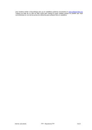 Una iniciativa similar a Sourceforge pero ya en castellano podemos encontrarla en www.software-libre.org
 Todavía se trata de un sitio en fase inicial pero merece la pena visitarlo porque es posible que vaya
 convirtiéndose en uno de los puntos de referencia para software libre en castellano.




Internet, aula abierta                  FTP – Repositorios FTP                                  5 de 5
 