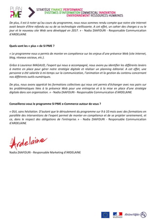 De	plus,	il	est	à	noter	qu’au	cours	du	programme,	nous	nous	sommes	rendu	compte	que	notre	site	Internet	
avait	besoin	d’être	refondu	au	vu	de	sa	technologie	vieillissante.	A	cet	effet,	un	cahier	des	charges	a	vu	le	
jour	et	le	nouveau	site	Web	sera	développé	en	2017.	»	-	Nadia	ZAAFOURI	-	Responsable	Communication	
d’ARDELAINE	
	
	
Quels	sont	les	«	plus	»	de	SI	PME	?	
	
«	Le	programme	nous	a	permis	de	monter	en	compétence	sur	les	enjeux	d’une	présence	Web	(site	Internet,	
blog,	réseaux	sociaux,	etc.).		
	
Grâce	à	Laurence	MAGAUD,	l’expert	qui	nous	a	accompagné,	nous	avons	pu	identifier	les	différents	leviers	
à	 mettre	 en	 place	 pour	 gérer	 notre	 stratégie	 digitale	 et	 réaliser	 un	 planning	 éditorial.	 A	 cet	 effet,	 une	
personne	a	été	salariée	à	mi-temps	sur	la	communication,	l’animation	et	la	gestion	du	contenu	concernant	
nos	différents	outils	numériques.	
	
De	plus,	nous	avons	apprécié	les	formations	collectives	qui	nous	ont	permis	d’échanger	avec	nos	pairs	sur	
les	 problématiques	 liées	 à	 la	 présence	 Web	 pour	 une	 entreprise	 et	 à	 la	 mise	 en	 place	 d’une	 stratégie	
digitale	dans	son	organisation.	»	-	Nadia	ZAAFOURI	-	Responsable	Communication	d’ARDELAINE	
	
	
Conseillerez-vous	le	programme	SI	PME	e-Commerce	autour	de	vous	?		
	
«	OUI,	sans	hésitation.	D’autant	que	le	déroulement	du	programme	sur	9	à	10	mois	avec	des	formations	en	
parallèle	des	interventions	de	l’expert	permet	de	monter	en	compétence	et	de	se	projeter	sereinement,	et	
ce,	 dans	 le	 respect	 des	 obligations	 de	 l’entreprise.	»	 -	 Nadia	 ZAAFOURI	 -	 Responsable	 Communication	
d’ARDELAINE	
	
	
	
	
Nadia	ZAAFOURI	-	Responsable	Marketing	d’ARDELAINE	
	
 