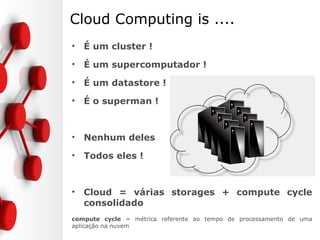Cloud Computing is ....
• É um cluster !
• É um supercomputador !
• É um datastore !
• É o superman !
• Nenhum deles
• Todos eles !
• Cloud = várias storages + compute cycle
consolidado
compute cycle = métrica referente ao tempo de processamento de uma
aplicação na nuvem
 