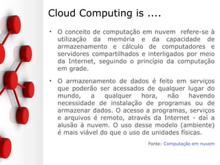 Cloud Computing is ....
• Capacidade de computação infinitamente
disponível e flexível. A nuvem é tudo aquilo que
fica por detrás da conexão. As preocupações com
a largura de banda, espaço de armazenamento,
poder de processamento, fiabilidade e segurança,
são postas de parte. Basta uma ligação à nuvem,
e as necessidades, em termos de tecnologias de
informação, são satisfeitas.
Fonte: O QUE É O CLOUD COMPUTING?
 
