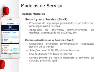 Modelos de Serviço
• Infrastructure as a Service (IaaS)
– Provisionamento de processadores, storage, network
e outros recursos
– Usuário é capaz de deploy e executar software
arbitrário o que inclui sistemas operacionais e
aplicações
– O usuário não controla os subsistemas a
infraestrutura mas possui controle sobre o sistema
operacional, storage e aplicações instaladas
– Hosted Datacenter
 