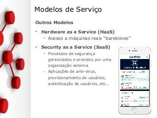 Modelos de Serviço
Outros Modelos
• Hardware as a Service (HaaS)
– Acesso a máquinas reais “barebones”
• Security as a Service (SaaS)
– Processos de segurança
gerenciados e providos por uma
organização externa
– Aplicações de anti-virus,
provisionamento de usuários,
autenticação de usuários, etc..
 