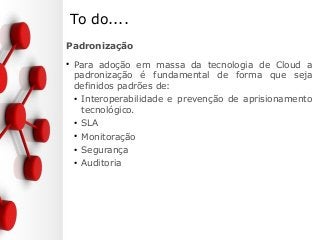 To do....
Padronização
●
Para adoção em massa da tecnologia de Cloud a
padronização é fundamental de forma que seja
definidos padrões de:
●
Interoperabilidade e prevenção de aprisionamento
tecnológico.
●
SLA
●
Monitoração
●
Segurança
●
Auditoria
 
