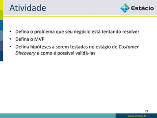 Atividade

• Defina o problema que seu negócio está tentando resolver
• Defina o MVP
• Defina hipóteses a serem testadas no estágio de Customer
  Discovery e como é possível validá-las




                                                             21
 