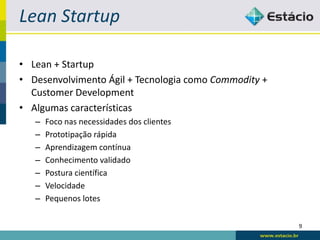 Lean Startup

• Lean + Startup
• Desenvolvimento Ágil + Tecnologia como Commodity +
  Customer Development
• Algumas características
   –   Foco nas necessidades dos clientes
   –   Prototipação rápida
   –   Aprendizagem contínua
   –   Conhecimento validado
   –   Postura científica
   –   Velocidade
   –   Pequenos lotes


                                                       9
 