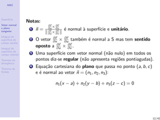 AM2
Superf´ıcie
Vetor normal
e plano
tangente
Integral de
superf´ıcie de
campo escalar
Integral de
superf´ıcie de
campo vetorial
Teorema da
divergˆencia
Teorema de
Stokes
Notas:
1 n =
∂r
∂u
× ∂r
∂v
∂r
∂u
× ∂r
∂v
´e normal `a superf´ıcie e unit´ario.
2 O vetor ∂r
∂v × ∂r
∂u tamb´em ´e normal a S mas tem sentido
oposto a ∂r
∂u × ∂r
∂v .
3 Uma superf´ıcie com vetor normal (n˜ao nulo) em todos os
pontos diz-se regular (n˜ao apresenta regi˜oes pontiagudas).
4 Equa¸c˜ao cartesiana do plano que passa no ponto (a, b, c)
e ´e normal ao vetor n = (n1, n2, n3):
n1(x − a) + n2(y − b) + n3(z − c) = 0
12/42
 