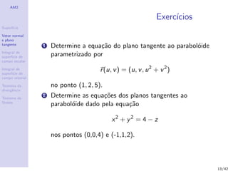 AM2
Superf´ıcie
Vetor normal
e plano
tangente
Integral de
superf´ıcie de
campo escalar
Integral de
superf´ıcie de
campo vetorial
Teorema da
divergˆencia
Teorema de
Stokes
Exerc´ıcios
1 Determine a equa¸c˜ao do plano tangente ao parabol´oide
parametrizado por
r(u, v) = (u, v, u2
+ v2
)
no ponto (1, 2, 5).
2 Determine as equa¸c˜oes dos planos tangentes ao
parabol´oide dado pela equa¸c˜ao
x2
+ y2
= 4 − z
nos pontos (0,0,4) e (-1,1,2).
13/42
 