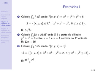 AM2
Superf´ıcie
Vetor normal
e plano
tangente
Integral de
superf´ıcie de
campo escalar
Integral de
superf´ıcie de
campo vetorial
Teorema da
divergˆencia
Teorema de
Stokes
Exerc´ıcios I
1 Calcule S f dS sendo f (x, y, z) = x2 + y2 + z2 + 5
S = (x, y, z) ∈ R3
: x2
+ y2
= z2
, 0 ≤ z ≤ 1 .
R: 6
√
2π
2 Calcule S (x + z) dS onde S ´e a parte do cilindro
y2 + z2 = 9 entre x = 0 e x = 4 contida no 1o octante.
R: 12π + 36
3 Calcule S f dS sendo f (x, y, z) = xy
z
S = (x, y, z) ∈ R3
: x2
+ y2
= z, 4 ≤ x2
+ y2
≤ 16 .
R: 65
3
2 −17
3
2
3
16/42
 