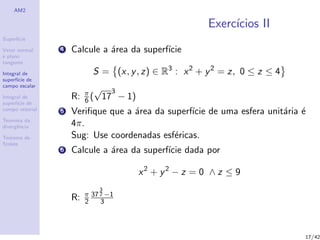 AM2
Superf´ıcie
Vetor normal
e plano
tangente
Integral de
superf´ıcie de
campo escalar
Integral de
superf´ıcie de
campo vetorial
Teorema da
divergˆencia
Teorema de
Stokes
Exerc´ıcios II
4 Calcule a ´area da superf´ıcie
S = (x, y, z) ∈ R3
: x2
+ y2
= z, 0 ≤ z ≤ 4
R: π
6 (
√
17
3
− 1)
5 Veriﬁque que a ´area da superf´ıcie de uma esfera unit´aria ´e
4π.
Sug: Use coordenadas esf´ericas.
6 Calcule a ´area da superf´ıcie dada por
x2
+ y2
− z = 0 ∧ z ≤ 9
R: π
2
37
3
2 −1
3
17/42
 