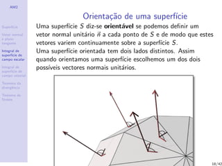 AM2
Superf´ıcie
Vetor normal
e plano
tangente
Integral de
superf´ıcie de
campo escalar
Integral de
superf´ıcie de
campo vetorial
Teorema da
divergˆencia
Teorema de
Stokes
Orienta¸c˜ao de uma superf´ıcie
Uma superf´ıcie S diz-se orient´avel se podemos deﬁnir um
vetor normal unit´ario n a cada ponto de S e de modo que estes
vetores variem continuamente sobre a superf´ıcie S.
Uma superf´ıcie orientada tem dois lados distintos. Assim
quando orientamos uma superf´ıcie escolhemos um dos dois
poss´ıveis vectores normais unit´arios.
18/42
 