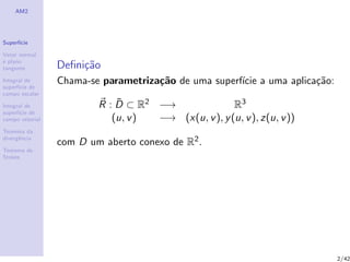 AM2
Superf´ıcie
Vetor normal
e plano
tangente
Integral de
superf´ıcie de
campo escalar
Integral de
superf´ıcie de
campo vetorial
Teorema da
divergˆencia
Teorema de
Stokes
Deﬁni¸c˜ao
Chama-se parametriza¸c˜ao de uma superf´ıcie a uma aplica¸c˜ao:
R : ¯D ⊂ R2 −→ R3
(u, v) −→ (x(u, v), y(u, v), z(u, v))
com D um aberto conexo de R2.
2/42
 
